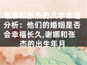 谢娜和张杰的八字命理分析：他们的婚姻是否会幸福长久,谢娜和张杰的出生年月