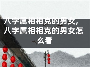 八字属相相克的男女,八字属相相克的男女怎么看