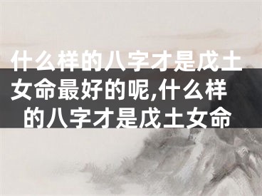 什么样的八字才是戊土女命最好的呢,什么样的八字才是戊土女命