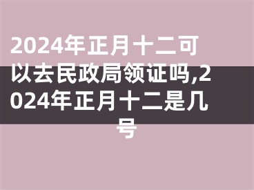 2024年正月十二可以去民政局领证吗,2024年正月十二是几号