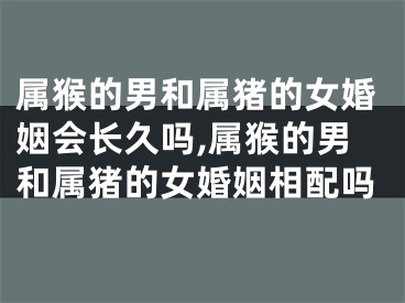 属猴的男和属猪的女婚姻会长久吗,属猴的男和属猪的女婚姻相配吗