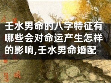 壬水男命的八字特征有哪些会对命运产生怎样的影响,壬水男命婚配