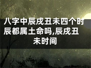 八字中辰戌丑未四个时辰都属土命吗,辰戌丑未时间