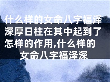 什么样的女命八字福泽深厚日柱在其中起到了怎样的作用,什么样的女命八字福泽深