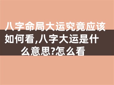 八字命局大运究竟应该如何看,八字大运是什么意思?怎么看