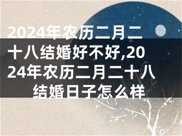 2024年农历二月二十八结婚好不好,2024年农历二月二十八结婚日子怎么样