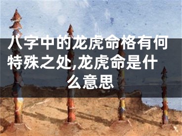 八字中的龙虎命格有何特殊之处,龙虎命是什么意思