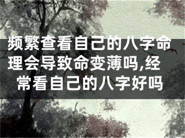 频繁查看自己的八字命理会导致命变薄吗,经常看自己的八字好吗