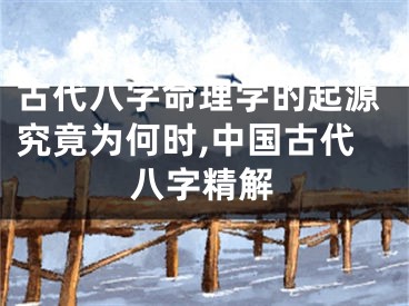 古代八字命理学的起源究竟为何时,中国古代八字精解