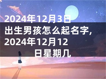 2024年12月3日出生男孩怎么起名字,2024年12月12日星期几