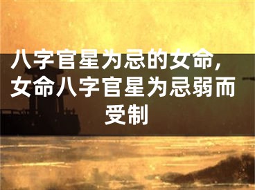 八字官星为忌的女命,女命八字官星为忌弱而受制