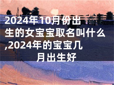 2024年10月份出生的女宝宝取名叫什么,2024年的宝宝几月出生好