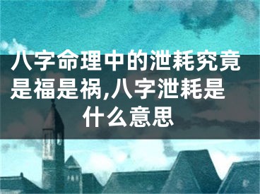八字命理中的泄耗究竟是福是祸,八字泄耗是什么意思