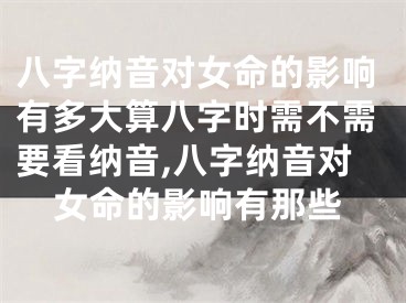 八字纳音对女命的影响有多大算八字时需不需要看纳音,八字纳音对女命的影响有那些