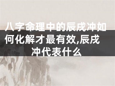 八字命理中的辰戌冲如何化解才最有效,辰戌冲代表什么