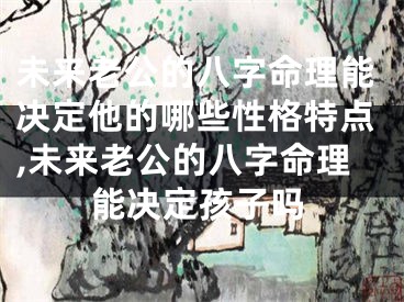 未来老公的八字命理能决定他的哪些性格特点,未来老公的八字命理能决定孩子吗