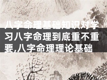 八字命理基础知识对学习八字命理到底重不重要,八字命理理论基础