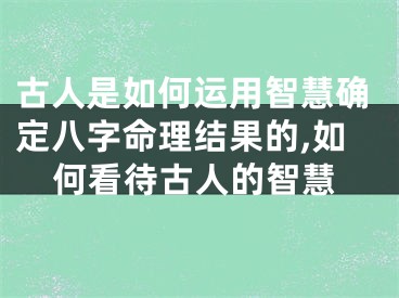 古人是如何运用智慧确定八字命理结果的,如何看待古人的智慧