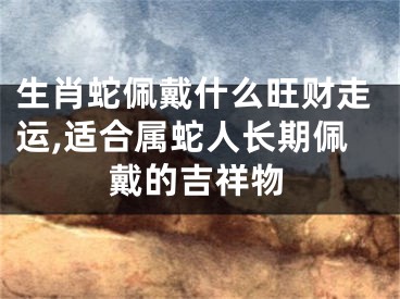 生肖蛇佩戴什么旺财走运,适合属蛇人长期佩戴的吉祥物