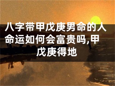 八字带甲戊庚男命的人命运如何会富贵吗,甲戊庚得地