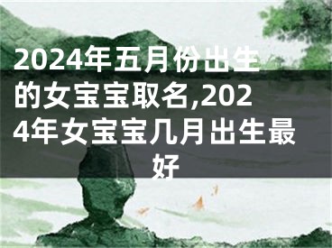 2024年五月份出生的女宝宝取名,2024年女宝宝几月出生最好