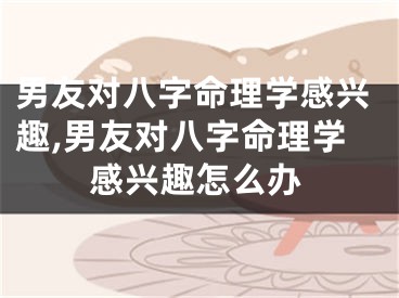 男友对八字命理学感兴趣,男友对八字命理学感兴趣怎么办