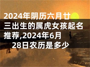 2024年阴历六月廿三出生的属虎女孩起名推荐,2024年6月28日农历是多少