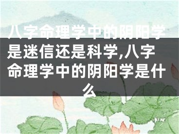八字命理学中的阴阳学是迷信还是科学,八字命理学中的阴阳学是什么