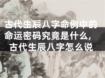 古代生辰八字命例中的命运密码究竟是什么,古代生辰八字怎么说