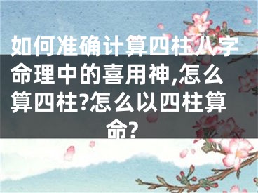 如何准确计算四柱八字命理中的喜用神,怎么算四柱?怎么以四柱算命?