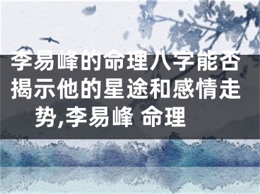 李易峰的命理八字能否揭示他的星途和感情走势,李易峰 命理