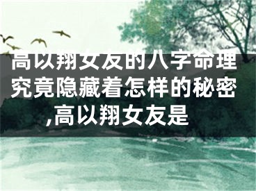 高以翔女友的八字命理究竟隐藏着怎样的秘密,高以翔女友是