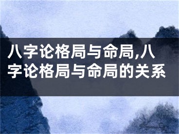 八字论格局与命局,八字论格局与命局的关系