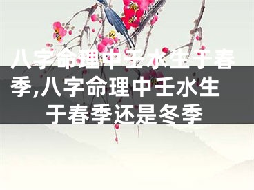 八字命理中壬水生于春季,八字命理中壬水生于春季还是冬季