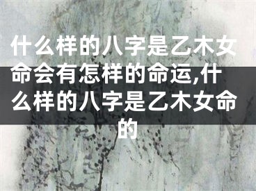什么样的八字是乙木女命会有怎样的命运,什么样的八字是乙木女命的