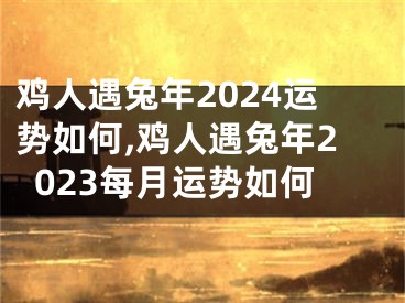 鸡人遇兔年2024运势如何,鸡人遇兔年2023每月运势如何