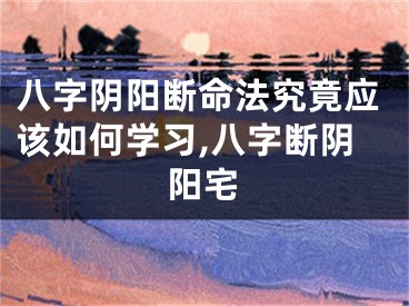 八字阴阳断命法究竟应该如何学习,八字断阴阳宅