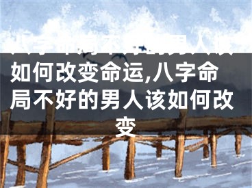 八字命局不好的男人该如何改变命运,八字命局不好的男人该如何改变