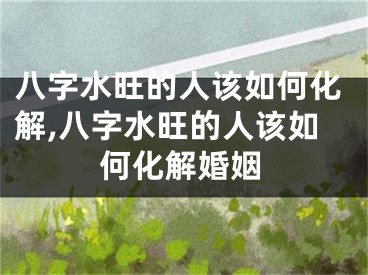 八字水旺的人该如何化解,八字水旺的人该如何化解婚姻