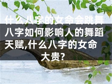 什么八字的女命会跳舞八字如何影响人的舞蹈天赋,什么八字的女命大贵?