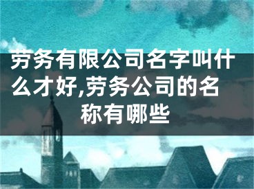 劳务有限公司名字叫什么才好,劳务公司的名称有哪些