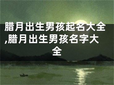 腊月出生男孩起名大全,腊月出生男孩名字大全