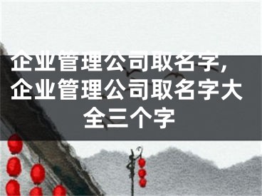 企业管理公司取名字,企业管理公司取名字大全三个字
