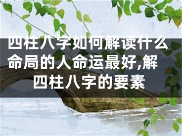 四柱八字如何解读什么命局的人命运最好,解四柱八字的要素