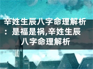 辛姓生辰八字命理解析：是福是祸,辛姓生辰八字命理解析