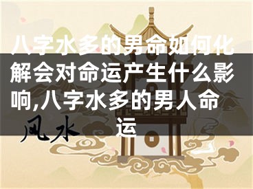 八字水多的男命如何化解会对命运产生什么影响,八字水多的男人命运