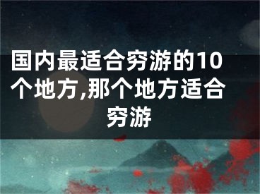 国内最适合穷游的10个地方,那个地方适合穷游