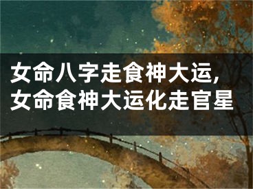 女命八字走食神大运,女命食神大运化走官星