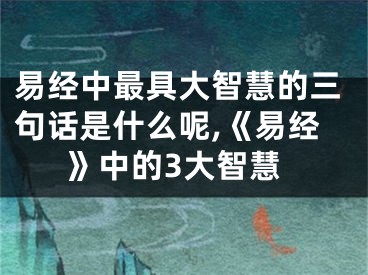 易经中最具大智慧的三句话是什么呢,《易经》中的3大智慧