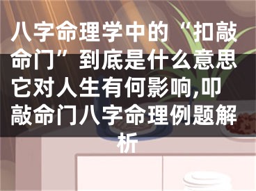 八字命理学中的“扣敲命门”到底是什么意思它对人生有何影响,叩敲命门八字命理例题解析
